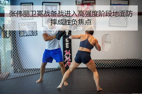 张伟丽卫冕战备战进入高强度阶段地面防摔成胜负焦点