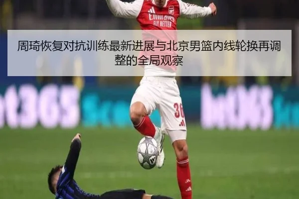 周琦恢复对抗训练最新进展与北京男篮内线轮换再调整的全局观察